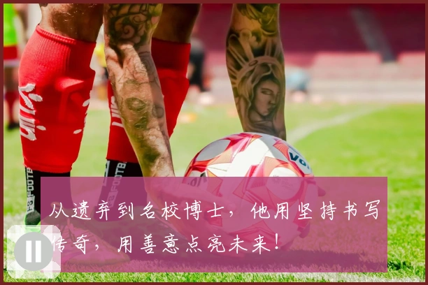 从遗弃到名校博士,他用坚持书写传奇,用善意点亮未来!