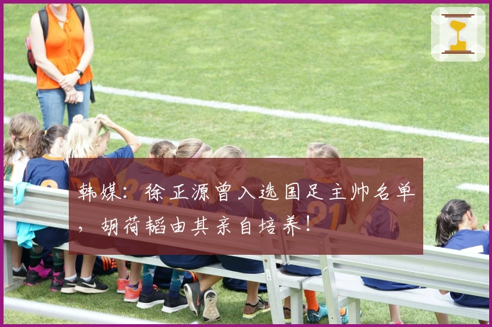 韩媒：徐正源曾入选国足主帅名单，胡荷韬由其亲自培养！