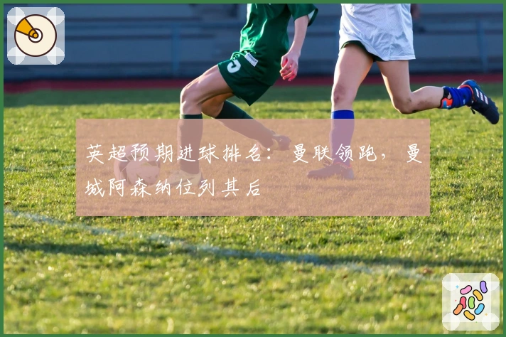 英超预期进球排名：曼联领跑，曼城阿森纳位列其后