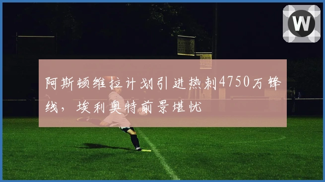 阿斯顿维拉计划引进热刺4750万锋线，埃利奥特前景堪忧