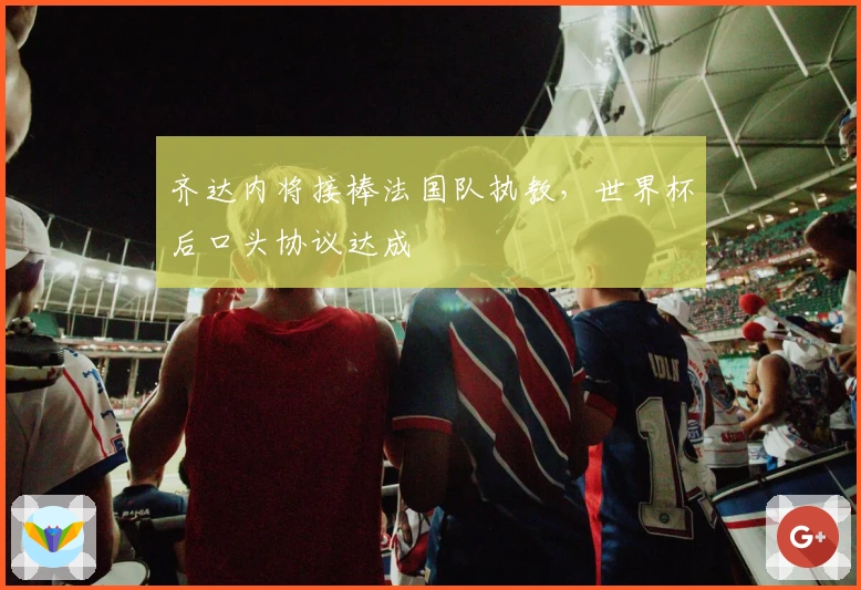 齐达内将接棒法国队执教,世界杯后口头协议达成