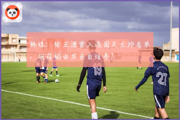 韩媒：徐正源曾入选国足主帅名单，胡荷韬由其亲自培养！