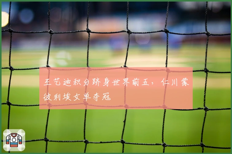 王艺迪积分跻身世界前五，仁川蒙彼利埃女单夺冠