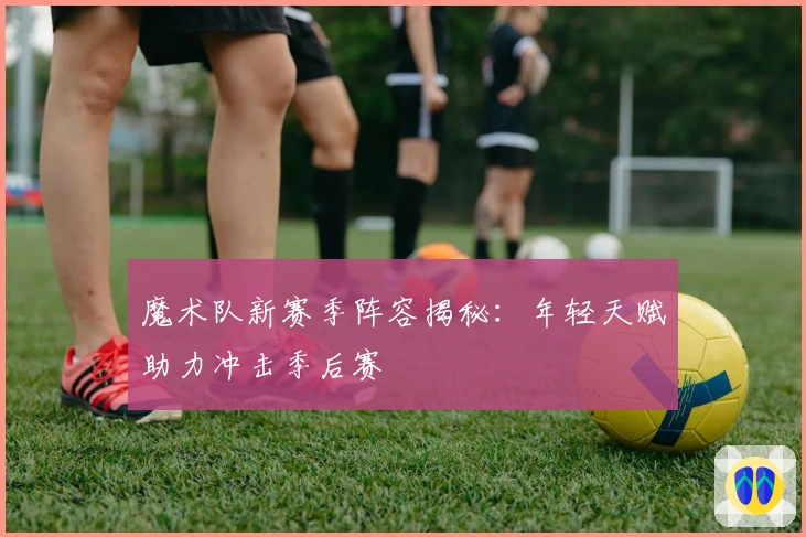 魔术队新赛季阵容揭秘：年轻天赋助力冲击季后赛