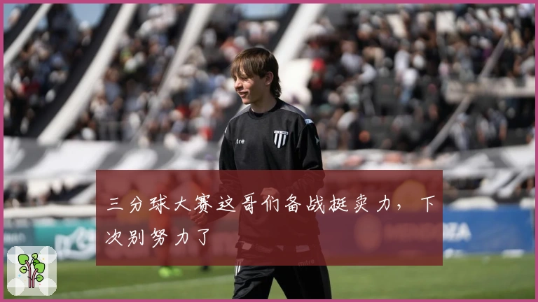 三分球大赛这哥们备战挺卖力，下次别努力了